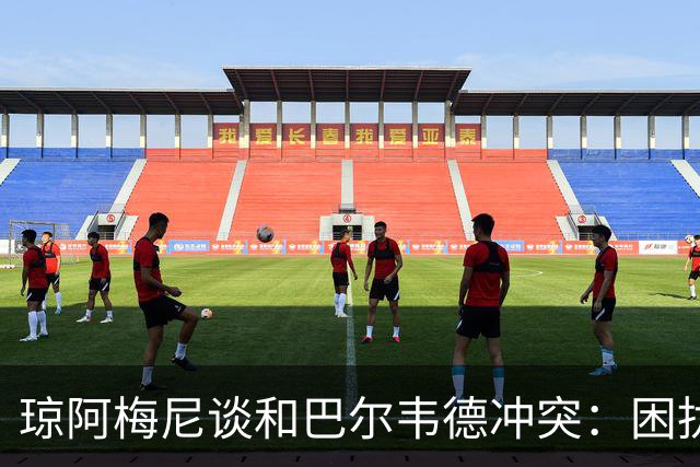 琼阿梅尼谈和巴尔韦德冲突：困扰我的是虚假报道，我们之间没问题